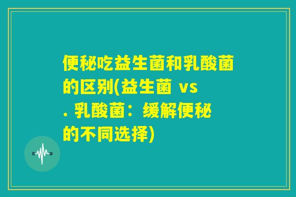 便秘吃益生菌和乳酸菌的区别(益生菌 vs. 乳酸菌：缓解便秘的不同选择)