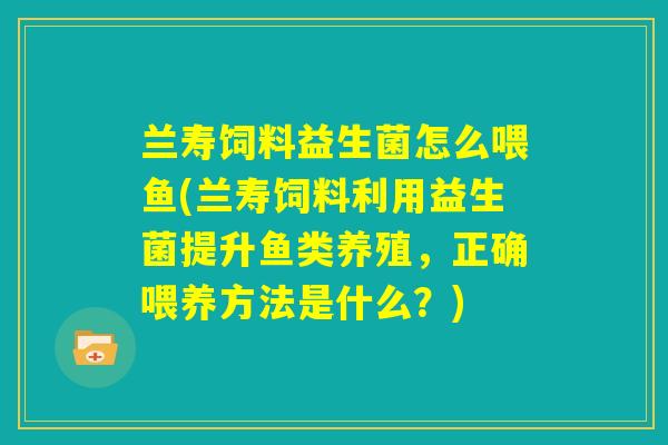 兰寿饲料益生菌怎么喂鱼(兰寿饲料利用益生菌提升鱼类养殖,正确喂养方法是什么?) 兰寿饲料益生菌怎么喂鱼(兰寿饲料利用益生菌提升鱼类养殖,正确喂养方法是什么?)