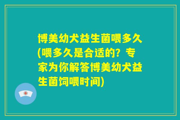 博美幼犬益生菌喂多久(喂多久是合适的?专家为你解答博美幼犬益生菌饲喂时间) 博美幼犬益生菌喂多久(喂多久是合适的?专家为你解答博美幼犬益生菌饲喂时间)