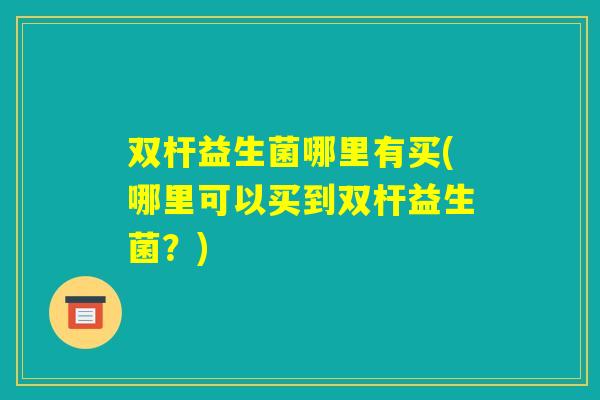 双杆益生菌哪里有买(哪里可以买到双杆益生菌?) 双杆益生菌哪里有买(哪里可以买到双杆益生菌?)