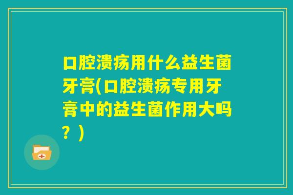 口腔溃疡用什么益生菌牙膏(口腔溃疡专用牙膏中的益生菌作用大吗?) 口腔溃疡用什么益生菌牙膏(口腔溃疡专用牙膏中的益生菌作用大吗?)