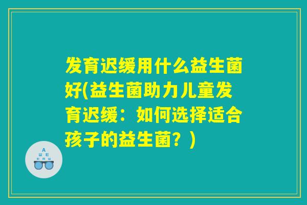 发育迟缓用什么益生菌好(益生菌助力儿童发育迟缓:如何选择适合孩子的益生菌?) 发育迟缓用什么益生菌好(益生菌助力儿童发育迟缓:如何选择适合孩子的益生菌?)