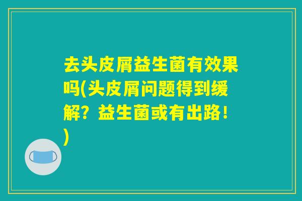去头皮屑益生菌有效果吗(头皮屑问题得到缓解?益生菌或有出路!) 去头皮屑益生菌有效果吗(头皮屑问题得到缓解?益生菌或有出路!)