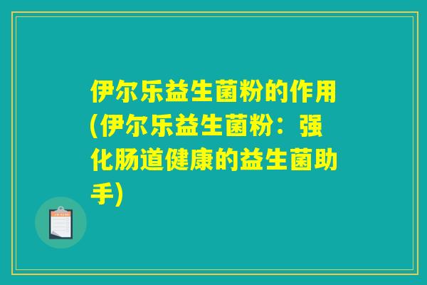 伊尔乐益生菌粉的作用(伊尔乐益生菌粉:强化肠道健康的益生菌助手) 伊尔乐益生菌粉的作用(伊尔乐益生菌粉:强化肠道健康的益生菌助手)