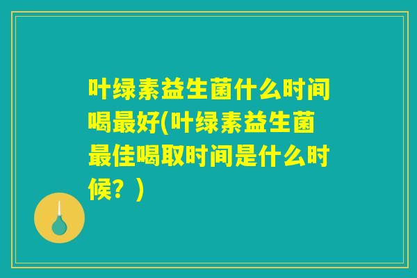 叶绿素益生菌什么时间喝最好(叶绿素益生菌最佳喝取时间是什么时候？)