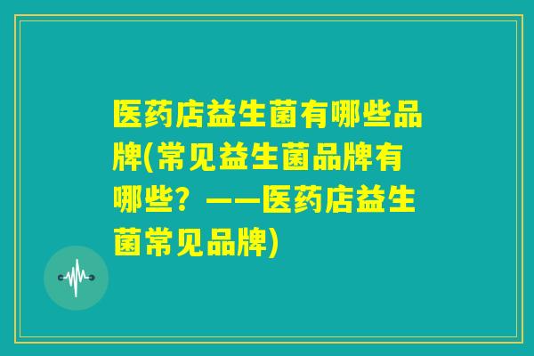 医药店益生菌有哪些品牌(常见益生菌品牌有哪些？——医药店益生菌常见品牌)