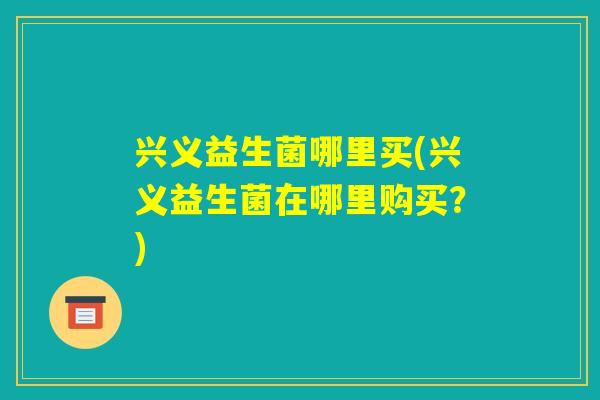 兴义益生菌哪里买(兴义益生菌在哪里购买？)