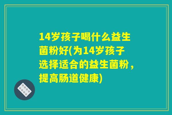 14岁孩子喝什么益生菌粉好(为14岁孩子选择适合的益生菌粉，提高肠道健康)