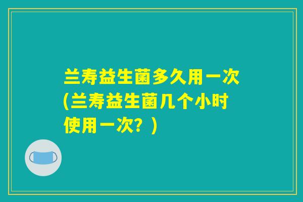 兰寿益生菌多久用一次(兰寿益生菌几个小时使用一次？)