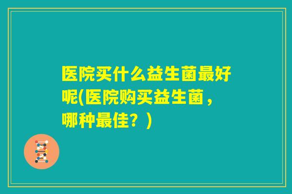 医院买什么益生菌最好呢(医院购买益生菌，哪种最佳？)