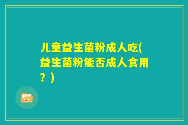 儿童益生菌粉成人吃(益生菌粉能否成人食用？)