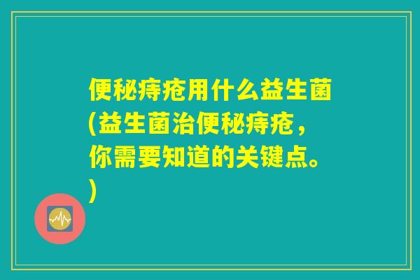 便秘痔疮用什么益生菌(益生菌治便秘痔疮,你需要知道的关键点。) 便秘痔疮用什么益生菌(益生菌治便秘痔疮,你需要知道的关键点。)