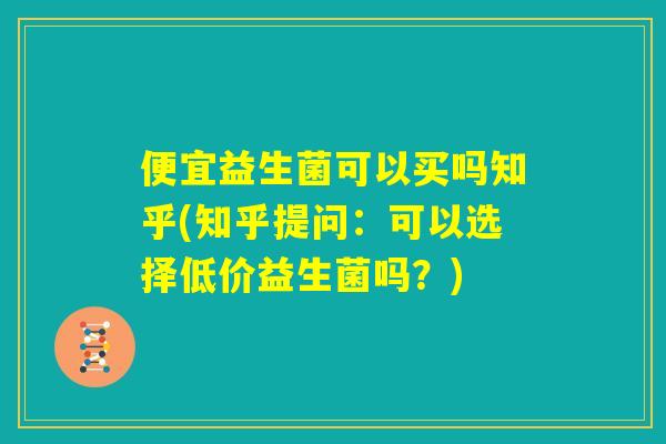 便宜益生菌可以买吗知乎(知乎提问:可以选择低价益生菌吗?) 便宜益生菌可以买吗知乎(知乎提问:可以选择低价益生菌吗?)