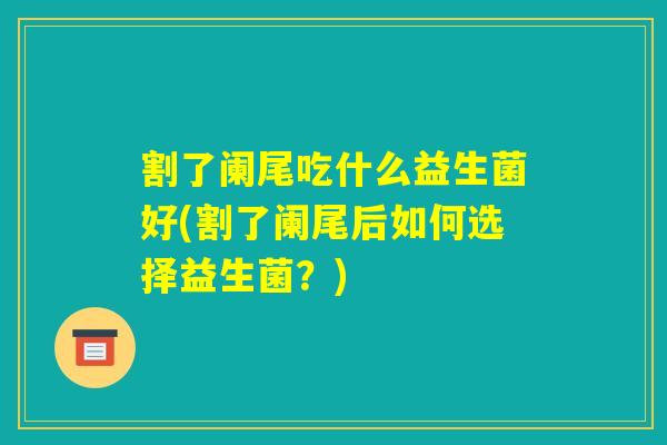 割了阑尾吃什么益生菌好(割了阑尾后如何选择益生菌?) 割了阑尾吃什么益生菌好(割了阑尾后如何选择益生菌?)