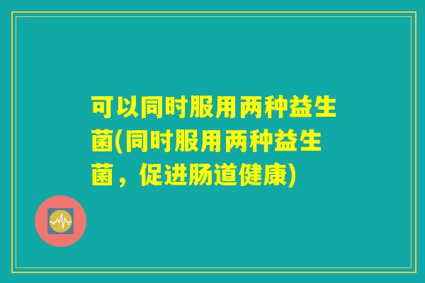 可以同时服用两种益生菌(同时服用两种益生菌,促进肠道健康) 可以同时服用两种益生菌(同时服用两种益生菌,促进肠道健康)