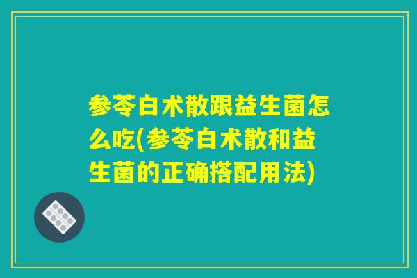 参苓白术散跟益生菌怎么吃(参苓白术散和益生菌的正确搭配用法) 参苓白术散跟益生菌怎么吃(参苓白术散和益生菌的正确搭配用法)