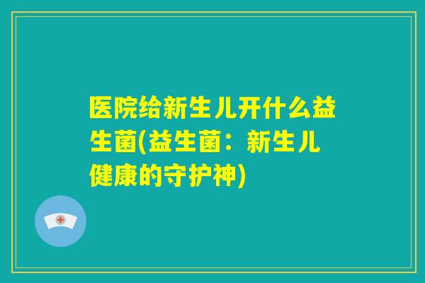 医院给新生儿开什么益生菌(益生菌:新生儿健康的守护神) 医院给新生儿开什么益生菌(益生菌:新生儿健康的守护神)