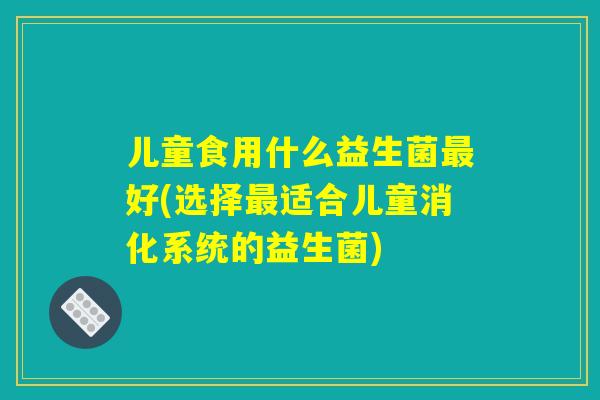 儿童食用什么益生菌最好(选择最适合儿童消化系统的益生菌)