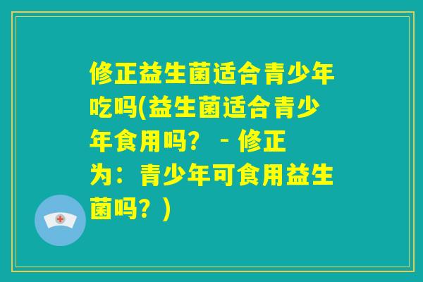 修正益生菌适合青少年吃吗(益生菌适合青少年食用吗？ - 修正为：青少年可食用益生菌吗？)