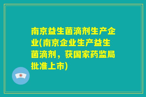 南京益生菌滴剂生产企业(南京企业生产益生菌滴剂，获国家药监局批准上市)