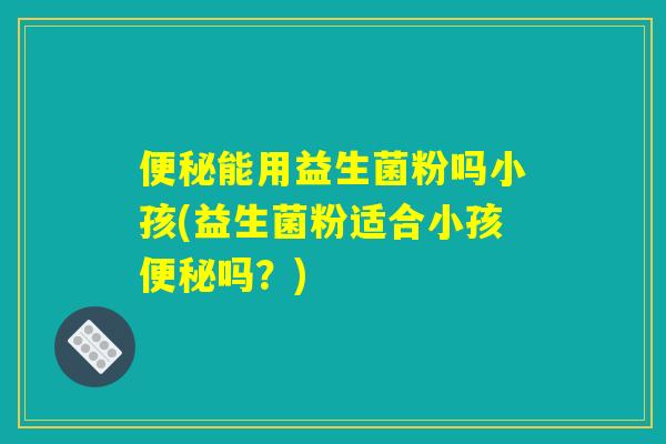 便秘能用益生菌粉吗小孩(益生菌粉适合小孩便秘吗？)