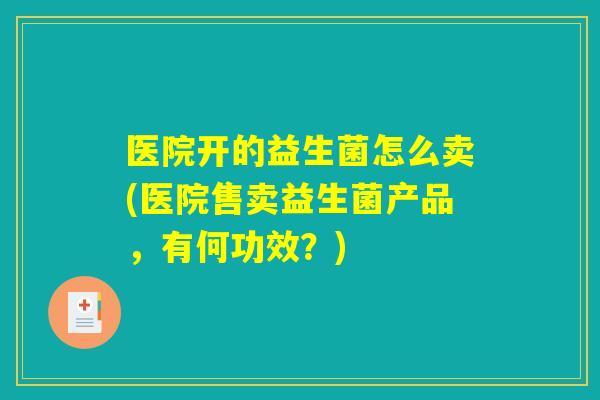 医院开的益生菌怎么卖(医院售卖益生菌产品，有何功效？)