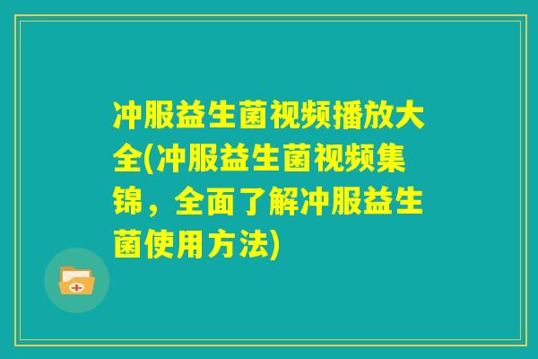 冲服益生菌视频播放大全(冲服益生菌视频集锦，全面了解冲服益生菌使用方法)