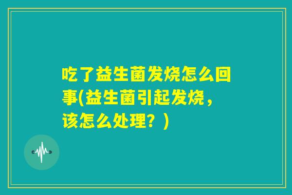 吃了益生菌发烧怎么回事(益生菌引起发烧,该怎么处理?) 吃了益生菌发烧怎么回事(益生菌引起发烧,该怎么处理?)