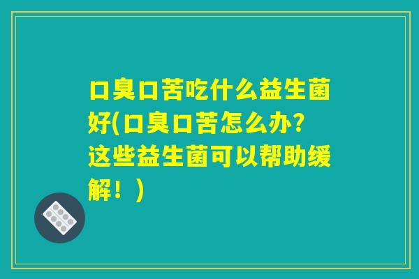 口臭口苦吃什么益生菌好(口臭口苦怎么办？这些益生菌可以帮助缓解！)