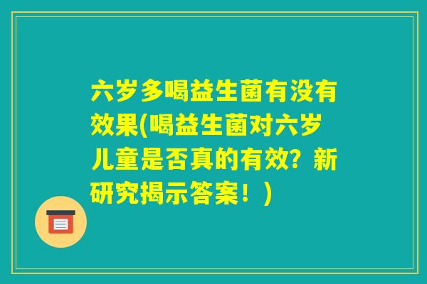 六岁多喝益生菌有没有效果(喝益生菌对六岁儿童是否真的有效？新研究揭示答案！)