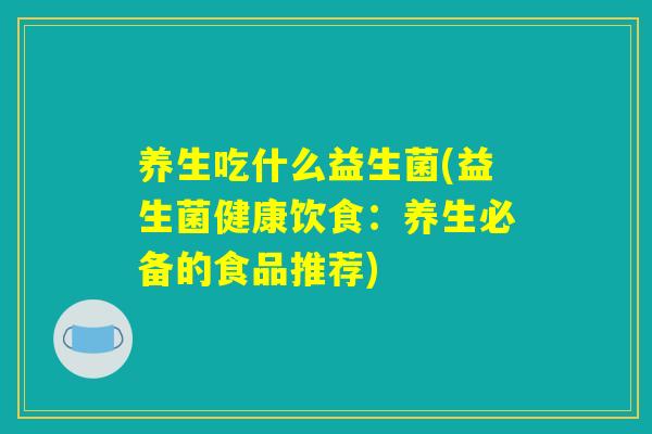 养生吃什么益生菌(益生菌健康饮食:养生必备的食品推荐) 养生吃什么益生菌(益生菌健康饮食:养生必备的食品推荐)