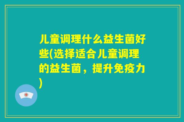 儿童调理什么益生菌好些(选择适合儿童调理的益生菌,提升免疫力) 儿童调理什么益生菌好些(选择适合儿童调理的益生菌,提升免疫力)