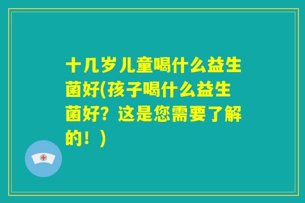 十几岁儿童喝什么益生菌好(孩子喝什么益生菌好?这是您需要了解的!) 十几岁儿童喝什么益生菌好(孩子喝什么益生菌好?这是您需要了解的!)