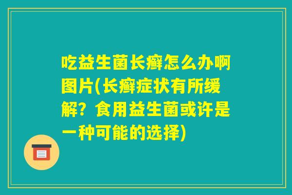吃益生菌长癣怎么办啊图片(长癣症状有所缓解?食用益生菌或许是一种可能的选择) 吃益生菌长癣怎么办啊图片(长癣症状有所缓解?食用益生菌或许是一种可能的选择)