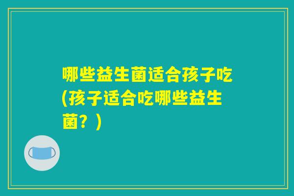 哪些益生菌适合孩子吃(孩子适合吃哪些益生菌?) 哪些益生菌适合孩子吃(孩子适合吃哪些益生菌?)