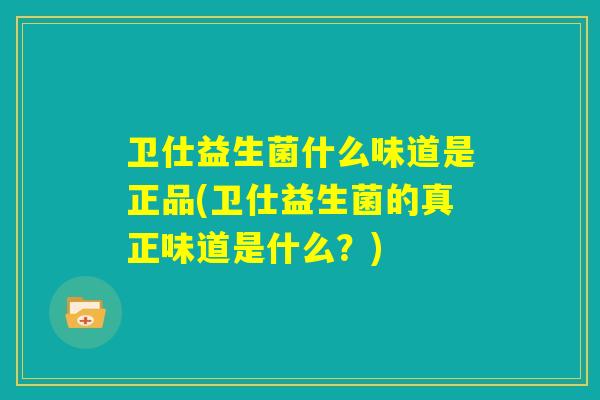 卫仕益生菌什么味道是正品(卫仕益生菌的真正味道是什么？)