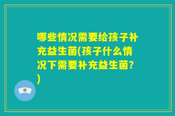 哪些情况需要给孩子补充益生菌(孩子什么情况下需要补充益生菌?) 哪些情况需要给孩子补充益生菌(孩子什么情况下需要补充益生菌?)