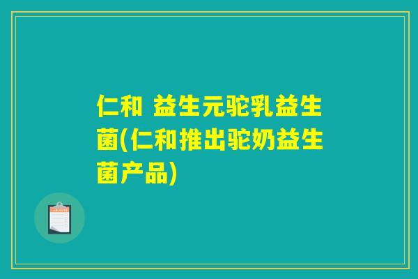 仁和 益生元驼乳益生菌(仁和推出驼奶益生菌产品)