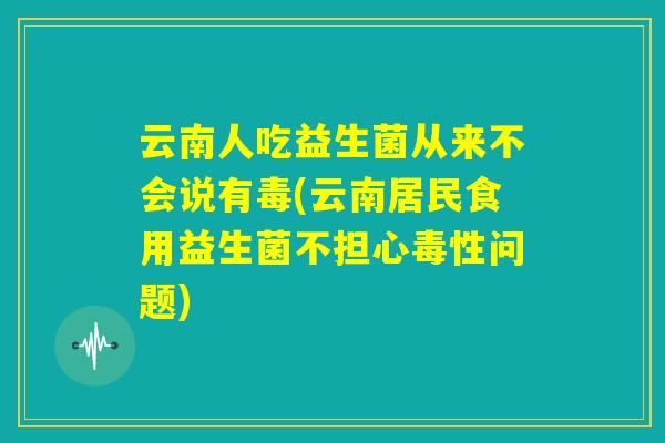 云南人吃益生菌从来不会说有毒(云南居民食用益生菌不担心毒性问题)