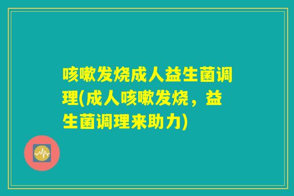 咳嗽发烧成人益生菌调理(成人咳嗽发烧，益生菌调理来助力)