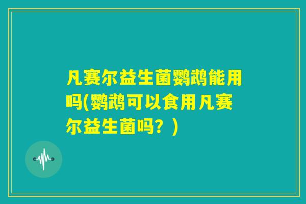凡赛尔益生菌鹦鹉能用吗(鹦鹉可以食用凡赛尔益生菌吗？)