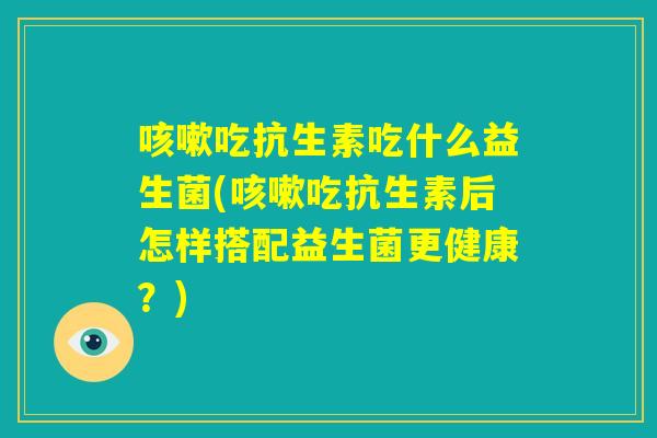 咳嗽吃抗生素吃什么益生菌(咳嗽吃抗生素后怎样搭配益生菌更健康？)