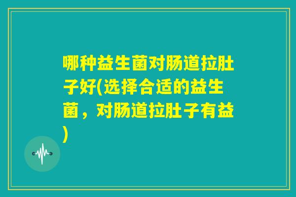 哪种益生菌对肠道拉肚子好(选择合适的益生菌，对肠道拉肚子有益)