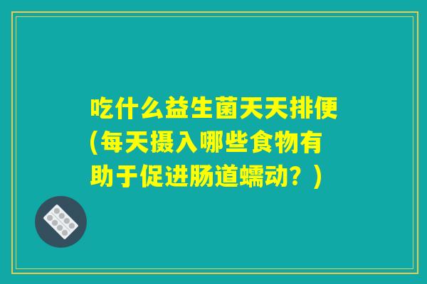吃什么益生菌天天排便(每天摄入哪些食物有助于促进肠道蠕动？)