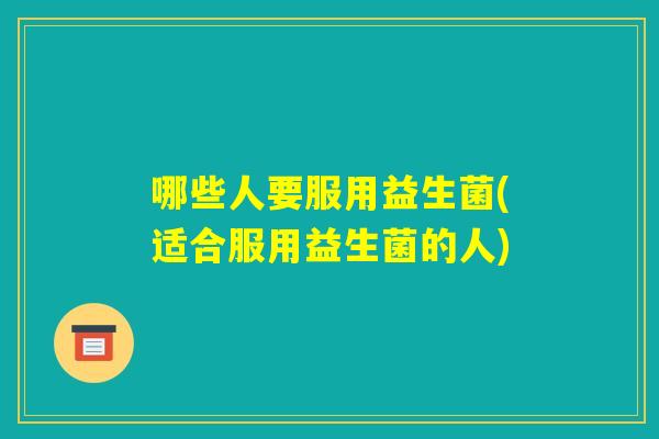 哪些人要服用益生菌(适合服用益生菌的人)