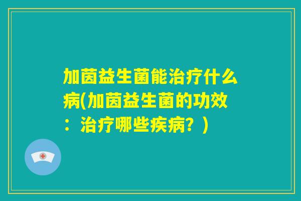 加茵益生菌能治疗什么病(加茵益生菌的功效：治疗哪些疾病？)