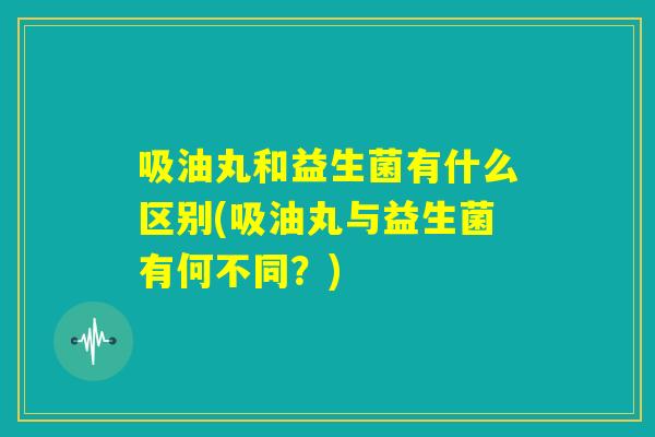 吸油丸和益生菌有什么区别(吸油丸与益生菌有何不同？)