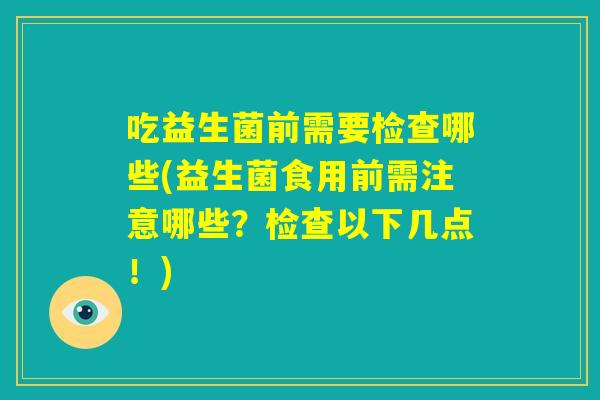 吃益生菌前需要检查哪些(益生菌食用前需注意哪些？检查以下几点！)