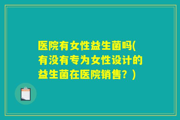 医院有女性益生菌吗(有没有专为女性设计的益生菌在医院销售？)