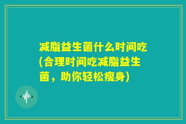 减脂益生菌什么时间吃(合理时间吃减脂益生菌,助你轻松瘦身) 减脂益生菌什么时间吃(合理时间吃减脂益生菌,助你轻松瘦身)